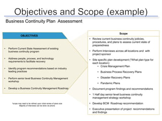 Business Continuity Plan Assessment

                                                                                                   Scope
                  OBJECTIVES
                                                                          • Review current business continuity policies,
                                                                            procedures, and plans to assess current state of
                                                                            preparedness
•    Perform Current State Assessment of existing
     business continuity program                                          • Perform Interviews across all locations and with
                                                                            project sponsor
•    Address people, process, and technology
                                                                          • Site specific plan development (*What plan type for
     requirements to facilitate recovery
                                                                            each location)
                                                                                • Crisis Management Plan
•    Identify program recommendations based on industry
     leading practices                                                          • Business Process Recovery Plans

•    Perform senior level Business Continuity Management                        • Disaster Recovery Plans
     workshop
                                                                                • Pandemic Plans
•    Develop a Business Continuity Management Roadmap                     • Document program findings and recommendations

                                                                          • 1 Half day senior level business continuity
                                                                            management strategy workshop

        *scope may need to be refined upon initial review of plans size   • Develop BCM Roadmap recommendation
                Majority of interviews can be done via phone

                                                                          • Executive presentation of project recommendations
                                                                            and findings
 