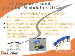   Avec Moduloflex, il est possible: De mécaniser enfin les manutentions manuelles imprévues et éphémères D’optimiser les opérations de conditionnement  De composer instantanément votre réseau de convoyage sans outils ni programmation (parties,droites, courbes, montantes, descendantes,…) Convoyeur à bande portable Moduloflex (1/2) Plus d’infos ? Voir notre vidéo 