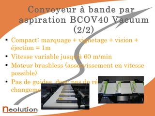 Convoyeur à bande par aspiration BCOV40 Vacuum (2/2) Compact: marquage + vignetage + vision + éjection = 1m Vitesse variable jusqu’à 60 m/min Moteur brushless (asservissement en vitesse possible) Pas de guides, donc pas de réglages lors des changements de formats 