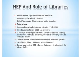• A Road Map for Digital Libraries and Resources
• Importance of Academic Libraries
• Digital Technology: E-Learning and online Learning
Education:-
1. Previous Education Policies and Libraries (1947-9020)
2. New Education Policy – 2020 - An overview
 A library is more important than a University because a library
can function without a University, whereas a university can’t do
without a library.
o Libraries will be strengthened in the higher education systems.
o Use of Public library spaces for adult education.
o Device appropriate CPD (Career Pathways development) for
Library Staff.
 