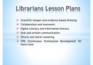  Scientific temper and evidence-based thinking
 Collaboration and teamwork.
 Digital Literacy and information literacy
 Oral and written communication
 Ethical and moral reasoning
 CPD (Continuous Professional Development 50
hours/year
 