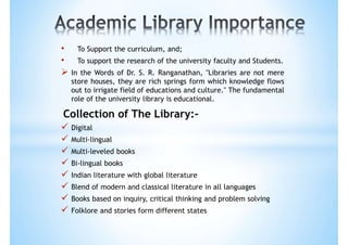 • To Support the curriculum, and;
• To support the research of the university faculty and Students.
 In the Words of Dr. S. R. Ranganathan, "Libraries are not mere
store houses, they are rich springs form which knowledge flows
out to irrigate field of educations and culture." The fundamental
role of the university library is educational.
Collection of The Library:-
 Digital
 Multi-lingual
 Multi-leveled books
 Bi-lingual books
 Indian literature with global literature
 Blend of modern and classical literature in all languages
 Books based on inquiry, critical thinking and problem solving
 Folklore and stories form different states
 