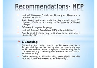  National Mission on Foundations Literacy and Numeracy to
be set up by MHRD.
 Tech- based option fee adult learning through apps, TV
channels. Financial Autonomy to be given to affiliated
colleges.
 E-Content in regional language.
 National Research Foundation (NRF) to be established.
 One large Multidisciplinary institution in or near every
district by 2030.
 E-Learning:-
 E-Learning the online interaction between you as a
Student and the teacher, you receive the training through
an Online medium, even though your teacher may be in
the same building. E-learning can be used in a classroom or
an online setting.
 Online learning is education that takes place over the
Internet. It is often referred to as "E-Learning".
 