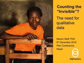 Counting the
“Invisible”?
The need for
qualitative
data
Marion Steff, PhD
6th December 2016
Plan Conference,
Nepal
 