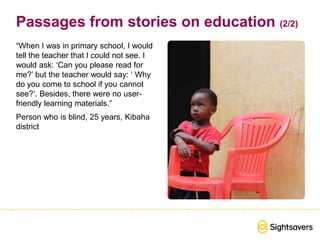 Passages from stories on education (2/2)
“When I was in primary school, I would
tell the teacher that I could not see. I
would ask: ‘Can you please read for
me?’ but the teacher would say: ‘ Why
do you come to school if you cannot
see?’. Besides, there were no user-
friendly learning materials.”
Person who is blind, 25 years, Kibaha
district
 