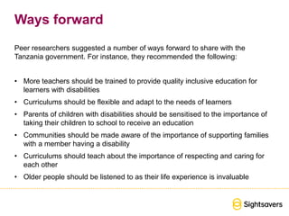 Ways forward
Peer researchers suggested a number of ways forward to share with the
Tanzania government. For instance, they recommended the following:
• More teachers should be trained to provide quality inclusive education for
learners with disabilities
• Curriculums should be flexible and adapt to the needs of learners
• Parents of children with disabilities should be sensitised to the importance of
taking their children to school to receive an education
• Communities should be made aware of the importance of supporting families
with a member having a disability
• Curriculums should teach about the importance of respecting and caring for
each other
• Older people should be listened to as their life experience is invaluable
 