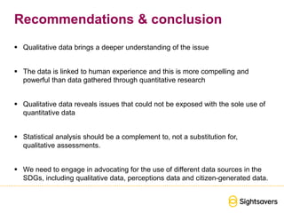 Recommendations & conclusion
 Qualitative data brings a deeper understanding of the issue
 The data is linked to human experience and this is more compelling and
powerful than data gathered through quantitative research
 Qualitative data reveals issues that could not be exposed with the sole use of
quantitative data
 Statistical analysis should be a complement to, not a substitution for,
qualitative assessments.
 We need to engage in advocating for the use of different data sources in the
SDGs, including qualitative data, perceptions data and citizen-generated data.
 