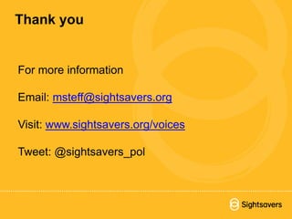 For more information
Email: msteff@sightsavers.org
Visit: www.sightsavers.org/voices
Tweet: @sightsavers_pol
Thank you
 