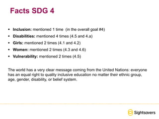 Facts SDG 4
 Inclusion: mentioned 1 time (in the overall goal #4)
 Disabilities: mentioned 4 times (4.5 and 4.a)
 Girls: mentioned 2 times (4.1 and 4.2)
 Women: mentioned 2 times (4.3 and 4.6)
 Vulnerability: mentioned 2 times (4.5)
The world has a very clear message coming from the United Nations: everyone
has an equal right to quality inclusive education no matter their ethnic group,
age, gender, disability, or belief system.
 