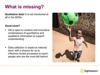 What is missing?
Qualitative data! It is not mentioned at
all in the SDGs
Good news?
 UN is open to creative and innovative
combinations of quantitative and
qualitative information to support
understanding
 Data collection is based at national
level, with a chance for us to
influence review processes to reach
people who are the most left behind
 