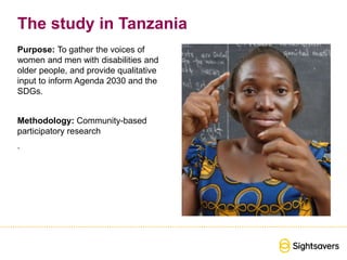 The study in Tanzania
Purpose: To gather the voices of
women and men with disabilities and
older people, and provide qualitative
input to inform Agenda 2030 and the
SDGs.
Methodology: Community-based
participatory research
.
 