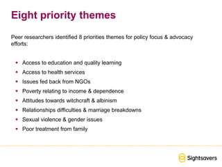 Eight priority themes
Peer researchers identified 8 priorities themes for policy focus & advocacy
efforts:
 Access to education and quality learning
 Access to health services
 Issues fed back from NGOs
 Poverty relating to income & dependence
 Attitudes towards witchcraft & albinism
 Relationships difficulties & marriage breakdowns
 Sexual violence & gender issues
 Poor treatment from family
 
