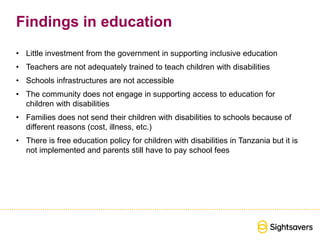 Findings in education
• Little investment from the government in supporting inclusive education
• Teachers are not adequately trained to teach children with disabilities
• Schools infrastructures are not accessible
• The community does not engage in supporting access to education for
children with disabilities
• Families does not send their children with disabilities to schools because of
different reasons (cost, illness, etc.)
• There is free education policy for children with disabilities in Tanzania but it is
not implemented and parents still have to pay school fees
 
