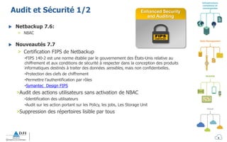 Infrastructure
complexes et
convergentes
Mobilité
Cloud
Data Management
Audit et Sécurité 1/2
 Netbackup 7.6:
> NBAC
 Nouveautés 7.7
> Certification FIPS de Netbackup
•FIPS 140-2 est une norme établie par le gouvernement des États-Unis relative au
chiffrement et aux conditions de sécurité à respecter dans la conception des produits
informatiques destinés à traiter des données sensibles, mais non confidentielles.
•Protection des clefs de chiffrement
•Permettre l’authentification par rôles
•Symantec Design FIPS
>Audit des actions utilisateurs sans activation de NBAC
•Identification des utilisateurs
•Audit sur les action portant sur les Policy, les jobs, Les Storage Unit
>Suppression des répertoires lisible par tous
Enhanced Security
and Auditing
9
 