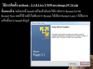 ?????????????? netham - 2.1.0.Live.VMWare.lmage.FC14.zip
?????????? 8. ?????????? Install ????????????????????????? Restart (?????
Restart Now ???????? ???????????????? Restart ???????? Restart Later ) ?????????
???????????? Install ??????
 