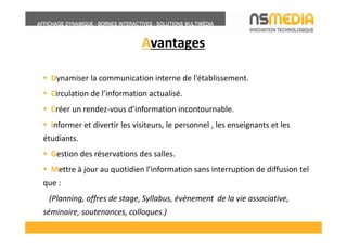 Avantages

  Dynamiser la communication interne de l’établissement.
  Circulation de l’information actualisé.
  Créer un rendez-vous d’information incontournable.
  Informer et divertir les visiteurs, le personnel , les enseignants et les
étudiants.
  Gestion des réservations des salles.
  Mettre à jour au quotidien l’information sans interruption de diffusion tel
que :
 (Planning, offres de stage, Syllabus, évènement de la vie associative,
séminaire, soutenances, colloques.)
 