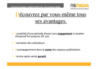 Découvrez par vous-même tous
       ses avantages.

Possibilité d’une période d’essai sans engagement à compter
d’aujourd’hui jusqu’au 20 juin

Formation des utilisateurs

Accompagnement dans la vente des espaces publicitaires

Service après vente garanti
 