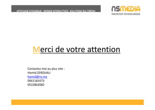 Merci de votre attention
Contactez moi au plus vite :
Hamid ZEROUALI
hamid@ns.ma
0661181673
0522862082
 