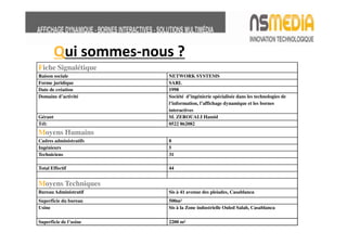 Qui sommes-nous ?
Fiche Signalétique
Raison sociale          NETWORK SYSTEMS
Forme juridique         SARL
Date de création        1998
Domaine d’activité      Société d’ingénierie spécialisée dans les technologies de
                        l’information, l’affichage dynamique et les bornes
                        interactives
Gérant                  M. ZEROUALI Hamid
Tél:                    0522 862082
Moyens Humains
Cadres administratifs   8
Ingénieurs              5
Techniciens             31

Total Effectif          44


Moyens Techniques
Bureau Administratif    Sis à 41 avenue des pleiades, Casablanca
Superficie du bureau    500m²
Usine                   Sis à la Zone industrielle Ouled Salah, Casablanca

Superficie de l’usine   2200 m²
 