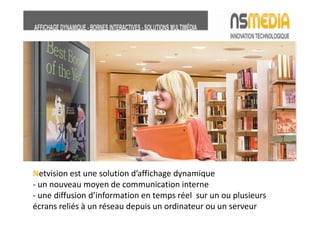 Netvision est une solution d’affichage dynamique
- un nouveau moyen de communication interne
- une diffusion d’information en temps réel sur un ou plusieurs
écrans reliés à un réseau depuis un ordinateur ou un serveur
 
