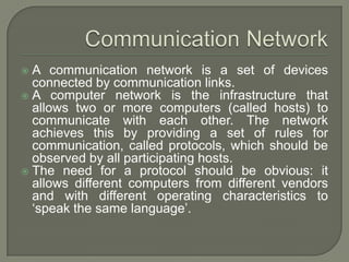 A communication network is a set of devices
connected by communication links.
 A computer network is the infrastructure that
allows two or more computers (called hosts) to
communicate with each other. The network
achieves this by providing a set of rules for
communication, called protocols, which should be
observed by all participating hosts.
 The need for a protocol should be obvious: it
allows different computers from different vendors
and with different operating characteristics to
‘speak the same language’.


 