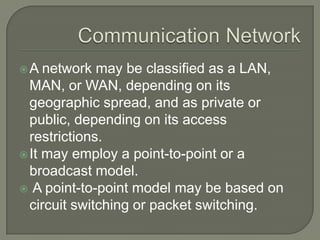 A

network may be classified as a LAN,
MAN, or WAN, depending on its
geographic spread, and as private or
public, depending on its access
restrictions.
 It may employ a point-to-point or a
broadcast model.
 A point-to-point model may be based on
circuit switching or packet switching.

 