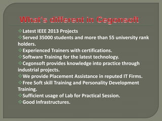 Latest IEEE 2013 Projects
Served 35000 students and more than 55 university rank
holders.
Experienced Trainers with certifications.
Software Training for the latest technology.
Cegonsoft provides knowledge into practice through
industrial projects.
We provide Placement Assistance in reputed IT Firms.
Free Soft skill Training and Personality Development
Training.
Sufficient usage of Lab for Practical Session.
Good Infrastructures.

 