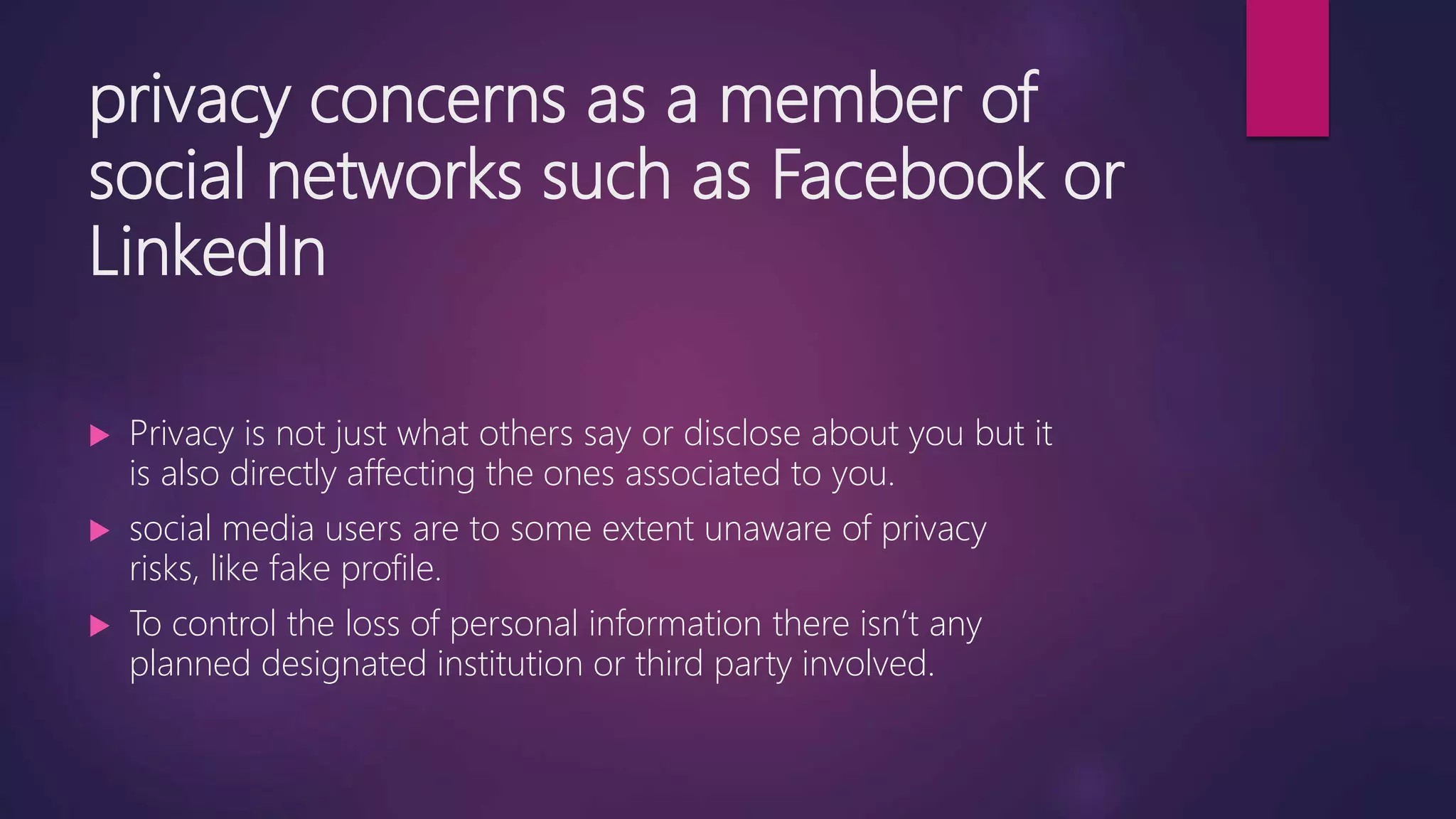 privacy concerns as a member of
social networks such as Facebook or
LinkedIn
 Privacy is not just what others say or disclose about you but it
is also directly affecting the ones associated to you.
 social media users are to some extent unaware of privacy
risks, like fake profile.
 To control the loss of personal information there isn’t any
planned designated institution or third party involved.
 