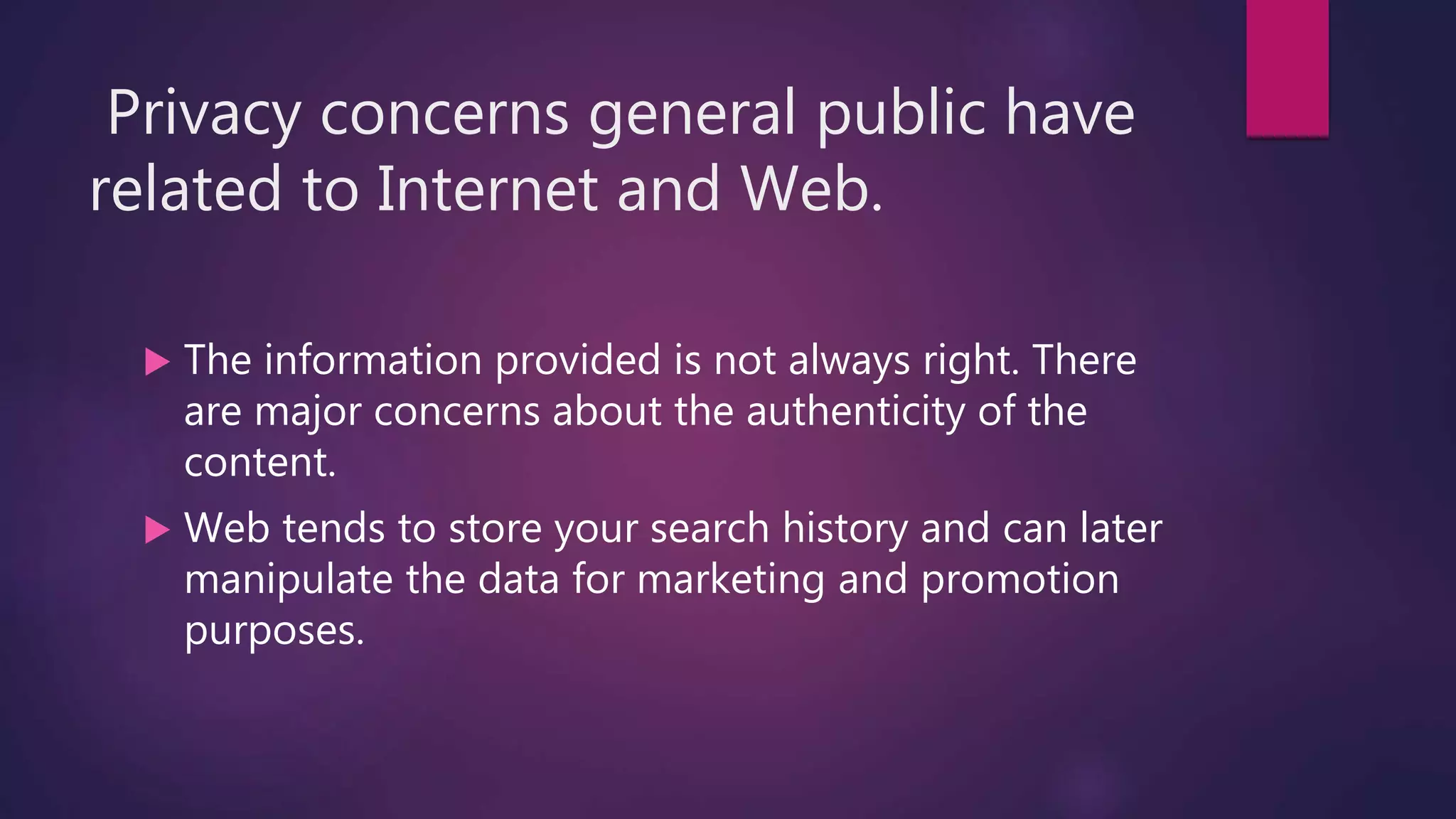 Privacy concerns general public have
related to Internet and Web.
 The information provided is not always right. There
are major concerns about the authenticity of the
content.
 Web tends to store your search history and can later
manipulate the data for marketing and promotion
purposes.
 