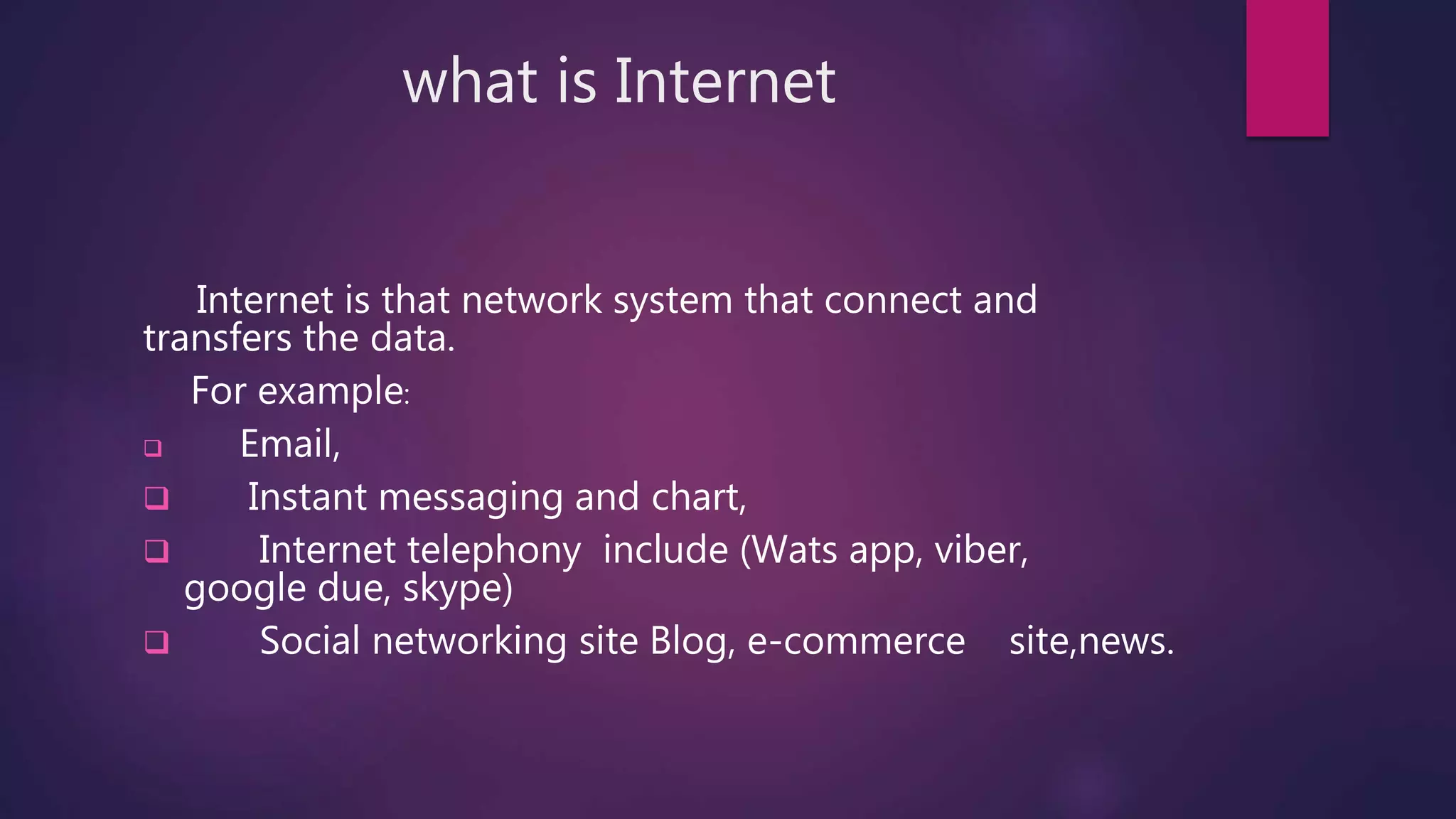 what is Internet
Internet is that network system that connect and
transfers the data.
For example:
 Email,
 Instant messaging and chart,
 Internet telephony include (Wats app, viber,
google due, skype)
 Social networking site Blog, e-commerce site,news.
 