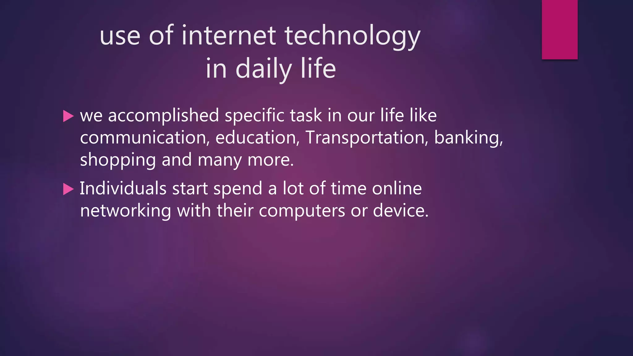 use of internet technology
in daily life
 we accomplished specific task in our life like
communication, education, Transportation, banking,
shopping and many more.
 Individuals start spend a lot of time online
networking with their computers or device.
 