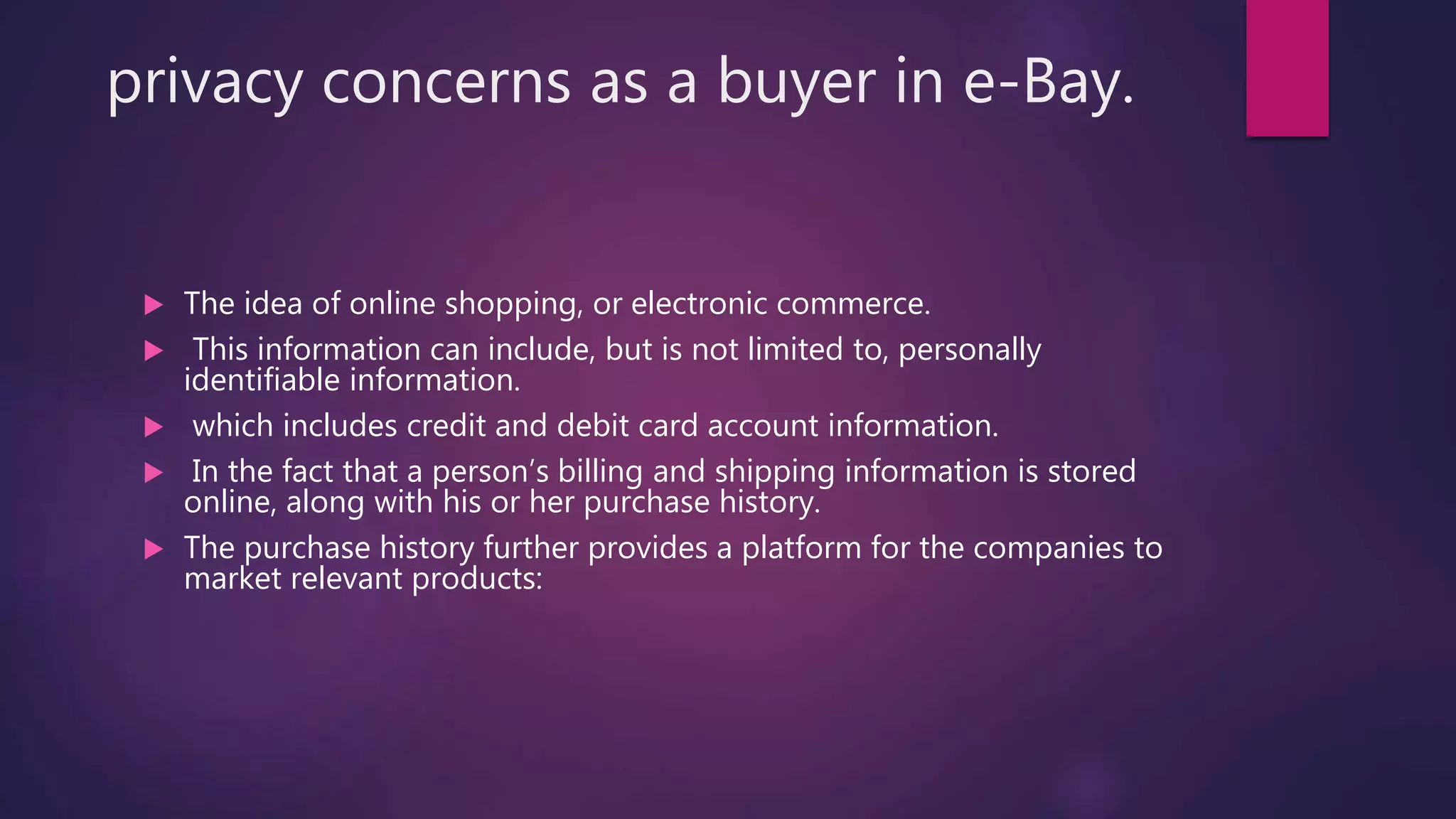 privacy concerns as a buyer in e-Bay.
 The idea of online shopping, or electronic commerce.
 This information can include, but is not limited to, personally
identifiable information.
 which includes credit and debit card account information.
 In the fact that a person’s billing and shipping information is stored
online, along with his or her purchase history.
 The purchase history further provides a platform for the companies to
market relevant products:
 