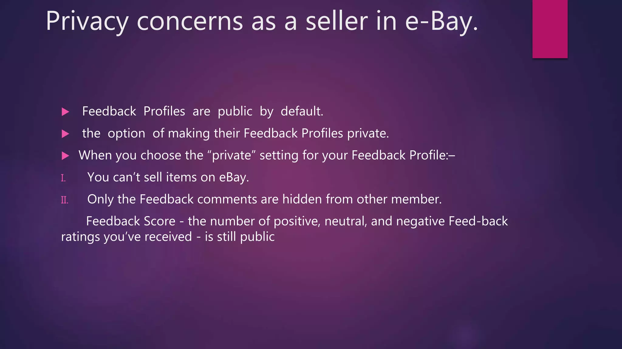 Privacy concerns as a seller in e-Bay.
 Feedback Profiles are public by default.
 the option of making their Feedback Profiles private.
 When you choose the “private” setting for your Feedback Profile:–
I. You can’t sell items on eBay.
II. Only the Feedback comments are hidden from other member.
Feedback Score - the number of positive, neutral, and negative Feed-back
ratings you’ve received - is still public
 