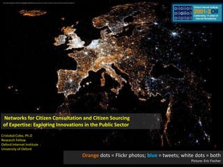 http://www.telegraph.co.uk/technology/twitter/8638292/Amazing-maps-show-Twitter-and-Flickr-activity-around-the-world.html?image=18 Networks for Citizen Consultation and Citizen Sourcing  of Expertise: Exploring Innovations in the Public Sector  Cristobal Cobo, Ph.D Research Fellow Oxford Internet Institute University of Oxford 1 Orange dots = Flickr photos; blue= tweets; white dots = both Picture: Eric Fischer 