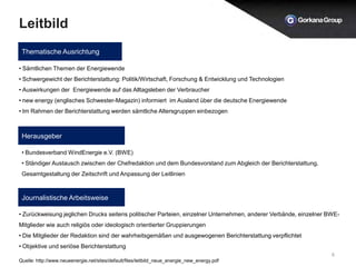 Leitbild
6
Thematische Ausrichtung
Herausgeber
Journalistische Arbeitsweise
• Sämtlichen Themen der Energiewende
• Schwergewicht der Berichterstattung: Politik/Wirtschaft, Forschung & Entwicklung und Technologien
• Auswirkungen der Energiewende auf das Alltagsleben der Verbraucher
• new energy (englisches Schwester-Magazin) informiert im Ausland über die deutsche Energiewende
• Im Rahmen der Berichterstattung werden sämtliche Altersgruppen einbezogen
• Bundesverband WindEnergie e.V. (BWE)
• Ständiger Austausch zwischen der Chefredaktion und dem Bundesvorstand zum Abgleich der Berichterstattung,
Gesamtgestaltung der Zeitschrift und Anpassung der Leitlinien
• Zurückweisung jeglichen Drucks seitens politischer Parteien, einzelner Unternehmen, anderer Verbände, einzelner BWE-
Mitglieder wie auch religiös oder ideologisch orientierter Gruppierungen
• Die Mitglieder der Redaktion sind der wahrheitsgemäßen und ausgewogenen Berichterstattung verpflichtet
• Objektive und seriöse Berichterstattung
Quelle: http://www.neueenergie.net/sites/default/files/leitbild_neue_energie_new_energy.pdf
 