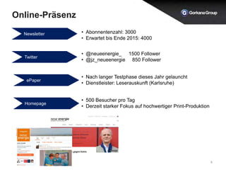 Online-Präsenz
8
Newsletter • Abonnentenzahl: 3000
• Erwartet bis Ende 2015: 4000
Twitter
• @neueenergie_ 1500 Follower
• @jz_neueenergie 850 Follower
ePaper
• Nach langer Testphase dieses Jahr gelauncht
• Dienstleister: Leserauskunft (Karlsruhe)
Homepage
• 500 Besucher pro Tag
• Derzeit starker Fokus auf hochwertiger Print-Produktion
 