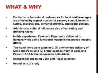 WHAT & WHY
•   For humans, behavioral preferences for food and beverages
    are affected by a great number of sensory stimuli, hedonic
    states, expectations, semantic priming, and social context.
•   Additionally, cultural influences also affect eating and
    drinking habits
•   In this experiment, Coke and Pepsi were delivered to
    humans while using functional magnetic resonance imaging
    (fMRI).
•   Two conditions were examined: (1) anonymous delivery of
    Coke and Pepsi and (2) brand-cued delivery of Coke and
    Pepsi  AKA brain response to both drinks
•   Reasons for choosing Coke and Pepsi as stimuli
•   Hypothesis of study
 