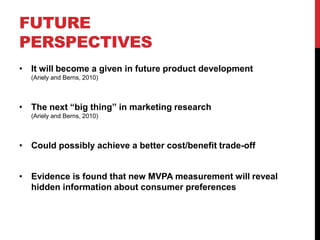 FUTURE
PERSPECTIVES
• It will become a given in future product development
  (Ariely and Berns, 2010)



• The next “big thing” in marketing research
  (Ariely and Berns, 2010)



• Could possibly achieve a better cost/benefit trade-off


• Evidence is found that new MVPA measurement will reveal
  hidden information about consumer preferences
 