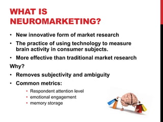 WHAT IS
NEUROMARKETING?
• New innovative form of market research
• The practice of using technology to measure
  brain activity in consumer subjects.
• More effective than traditional market research
Why?
• Removes subjectivity and ambiguity
• Common metrics:
       • Respondent attention level
       • emotional engagement
       • memory storage
 