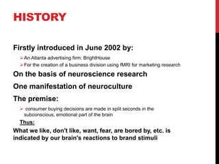 HISTORY

Firstly introduced in June 2002 by:
   An Atlanta advertising firm: BrightHouse
   For the creation of a business division using fMRI for marketing research

On the basis of neuroscience research
One manifestation of neuroculture
The premise:
   consumer buying decisions are made in split seconds in the
   subconscious, emotional part of the brain
  Thus:
What we like, don't like, want, fear, are bored by, etc. is
indicated by our brain's reactions to brand stimuli
 