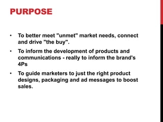 PURPOSE

•   To better meet "unmet" market needs, connect
    and drive "the buy".
•   To inform the development of products and
    communications - really to inform the brand's
    4Ps
•   To guide marketers to just the right product
    designs, packaging and ad messages to boost
    sales.
 