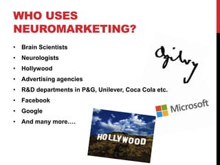 WHO USES
NEUROMARKETING?
• Brain Scientists
• Neurologists
• Hollywood
• Advertising agencies
• R&D departments in P&G, Unilever, Coca Cola etc.
• Facebook
• Google
• And many more….
 