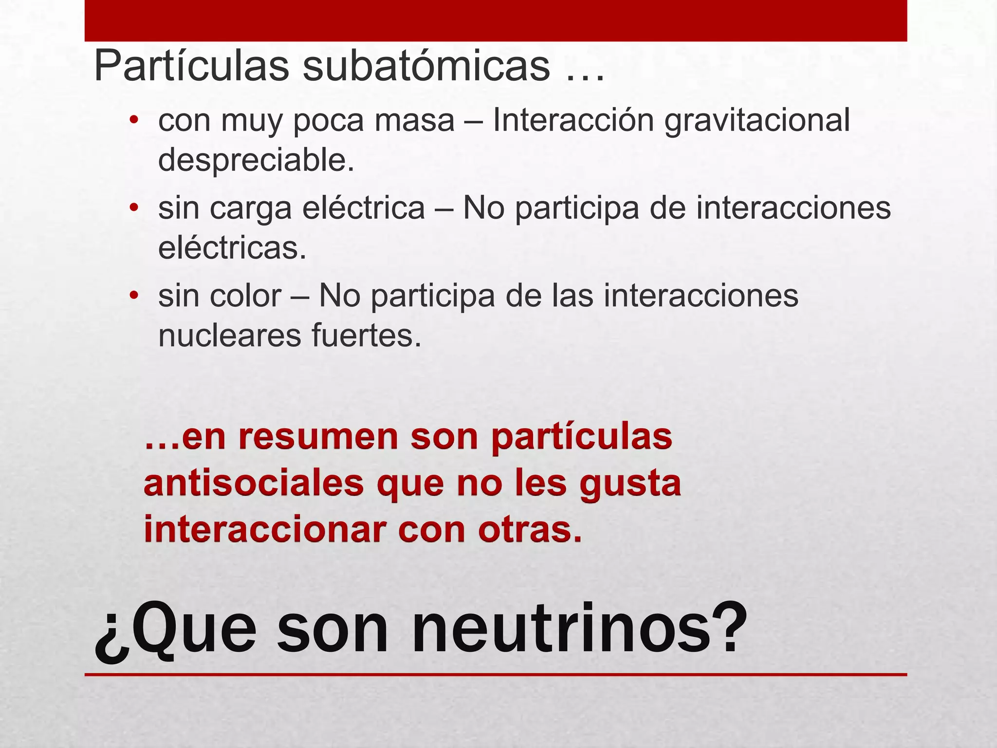 ¿Que son neutrinos?Partículas subatómicas …con muy poca masa – Interacción gravitacional despreciable.sin carga eléctrica – No participa de interacciones eléctricas. sin color – No participa de las interacciones nucleares fuertes. …en resumen son partículas antisociales que no les gusta interaccionar con otras.