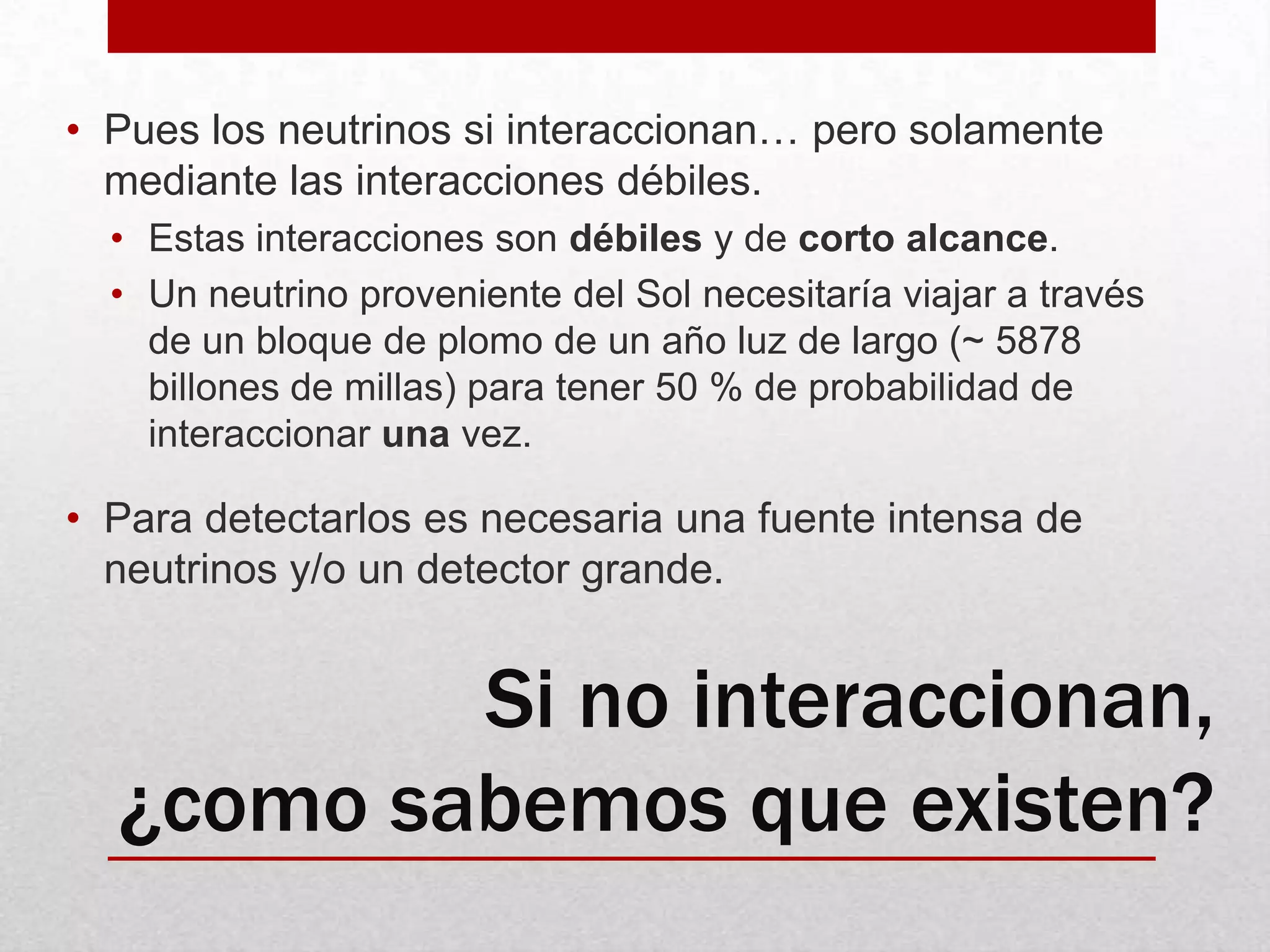 Pues los neutrinos si interaccionan… pero solamente mediante las interacciones débiles.Estas interacciones son débiles y de corto alcance.Un neutrino proveniente del Sol necesitaría viajar a través de un bloque de plomo de un año luz de largo (~ 5878 billones de millas) para tener 50 % de probabilidad de interaccionar una vez.Para detectarlos es necesaria una fuente intensa de neutrinos y/o un detector grande.Si no interaccionan, ¿como sabemos que existen?