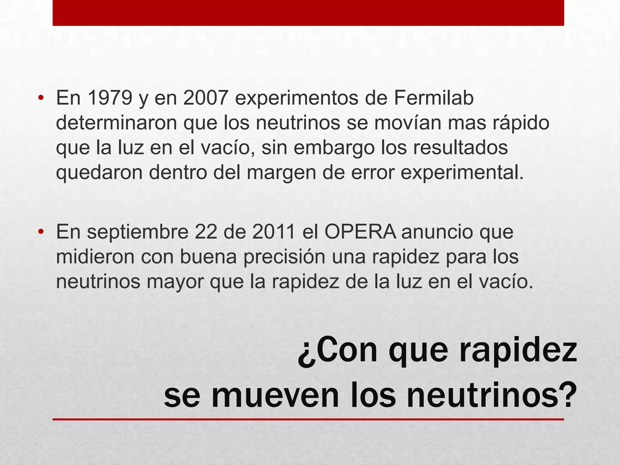 En 1979 y en 2007 experimentos de Fermilab determinaron que los neutrinos se movían mas rápido que la luz en el vacío, sin embargo los resultados quedaron dentro del margen de error experimental.  En septiembre 22 de 2011 el OPERA anuncio que midieron con buena precisión una rapidez para los neutrinos mayor que la rapidez de la luz en el vacío.¿Con que rapidez se mueven los neutrinos?