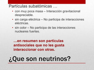 ¿Que son neutrinos?Partículas subatómicas …con muy poca masa – Interacción gravitacional despreciable.sin carga eléctrica – No participa de interacciones eléctricas. sin color – No participa de las interacciones nucleares fuertes. …en resumen son partículas antisociales que no les gusta interaccionar con otras.