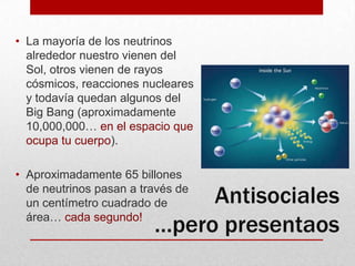 La mayoría de los neutrinos alrededor nuestro vienen del Sol, otros vienen de rayos cósmicos, reacciones nucleares y todavía quedan algunos del Big Bang (aproximadamente 10,000,000… en el espacio que ocupa tu cuerpo).Aproximadamente 65 billones de neutrinos pasan a través de un centímetro cuadrado de área… cada segundo!Antisociales …pero presentaos