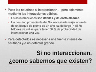 Pues los neutrinos si interaccionan… pero solamente mediante las interacciones débiles.Estas interacciones son débiles y de corto alcance.Un neutrino proveniente del Sol necesitaría viajar a través de un bloque de plomo de un año luz de largo (~ 5878 billones de millas) para tener 50 % de probabilidad de interaccionar una vez.Para detectarlos es necesaria una fuente intensa de neutrinos y/o un detector grande.Si no interaccionan, ¿como sabemos que existen?