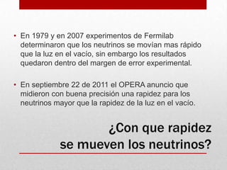 En 1979 y en 2007 experimentos de Fermilab determinaron que los neutrinos se movían mas rápido que la luz en el vacío, sin embargo los resultados quedaron dentro del margen de error experimental.  En septiembre 22 de 2011 el OPERA anuncio que midieron con buena precisión una rapidez para los neutrinos mayor que la rapidez de la luz en el vacío.¿Con que rapidez se mueven los neutrinos?
