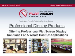 Call us on: +44(0)1782 567979       Visit our website: www.flatvision.co.uk




           Professional Display Products
        Offering Professional Flat Screen Display
       Solutions For A Whole Host Of Applications
 